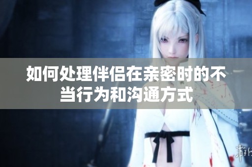 如何处理伴侣在亲密时的不当行为和沟通方式