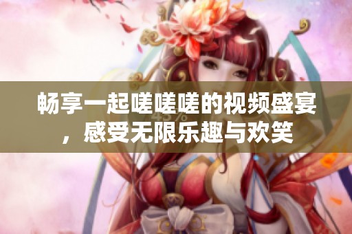 畅享一起嗟嗟嗟的视频盛宴，感受无限乐趣与欢笑