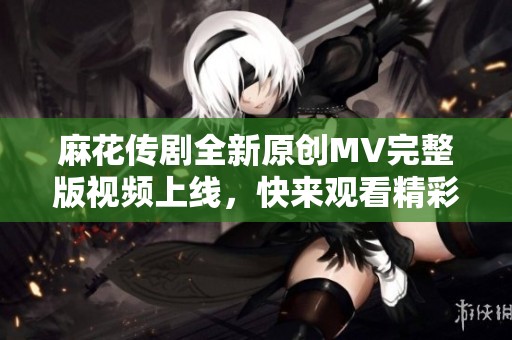 麻花传剧全新原创MV完整版视频上线，快来观看精彩内容！