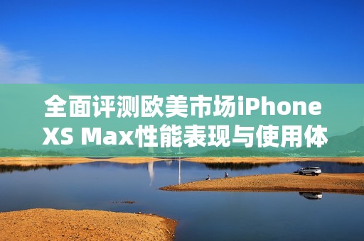 全面评测欧美市场iPhone XS Max性能表现与使用体验