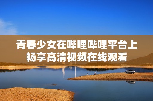 青春少女在哔哩哔哩平台上畅享高清视频在线观看