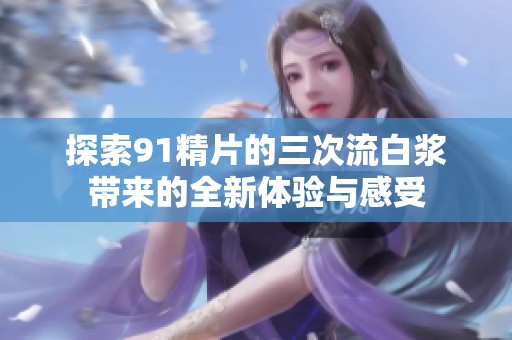 探索91精片的三次流白浆带来的全新体验与感受