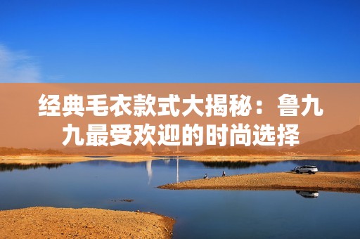 经典毛衣款式大揭秘：鲁九九最受欢迎的时尚选择