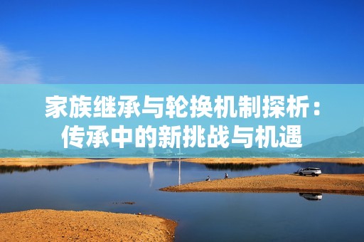 家族继承与轮换机制探析：传承中的新挑战与机遇