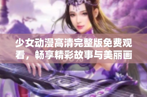 少女动漫高清完整版免费观看，畅享精彩故事与美丽画面
