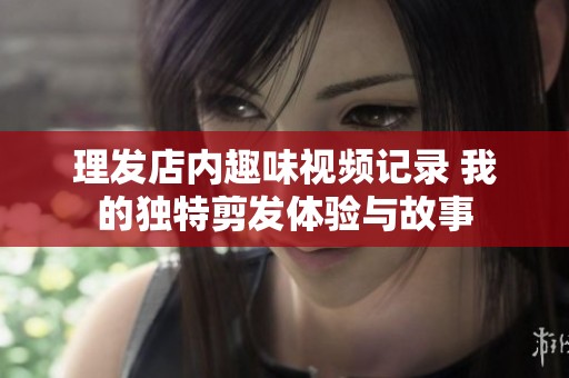 理发店内趣味视频记录 我的独特剪发体验与故事