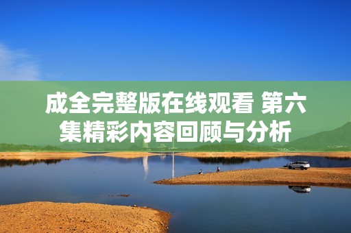 成全完整版在线观看 第六集精彩内容回顾与分析
