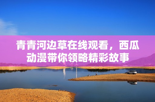 青青河边草在线观看，西瓜动漫带你领略精彩故事