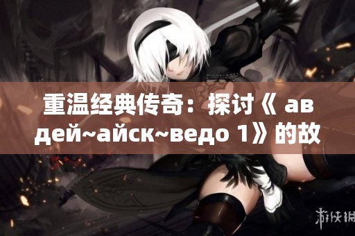 重温经典传奇：探讨《 авдей~айск~ведо 1》的故事与魅力