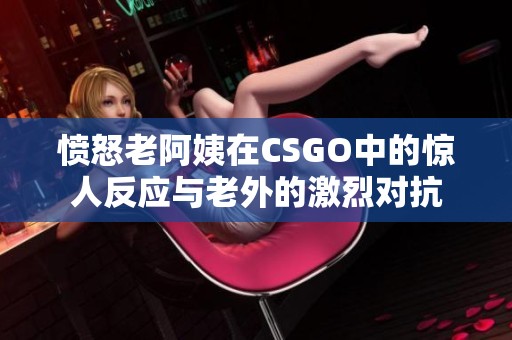 愤怒老阿姨在CSGO中的惊人反应与老外的激烈对抗