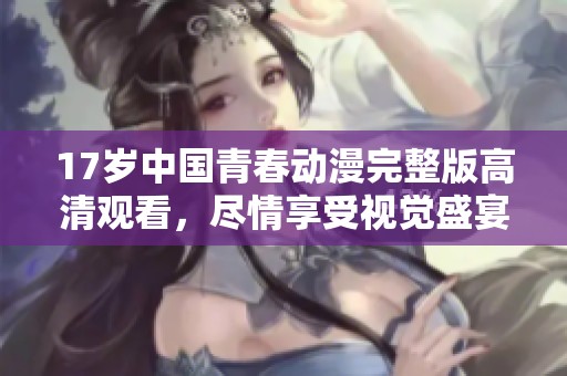 17岁中国青春动漫完整版高清观看，尽情享受视觉盛宴