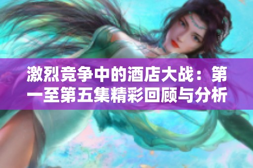 激烈竞争中的酒店大战：第一至第五集精彩回顾与分析