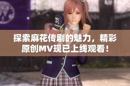 探索麻花传剧的魅力，精彩原创MV现已上线观看！