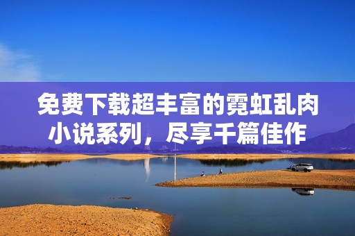 免费下载超丰富的霓虹乱肉小说系列，尽享千篇佳作
