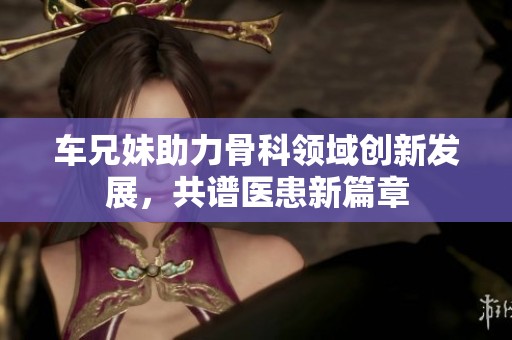 车兄妹助力骨科领域创新发展，共谱医患新篇章