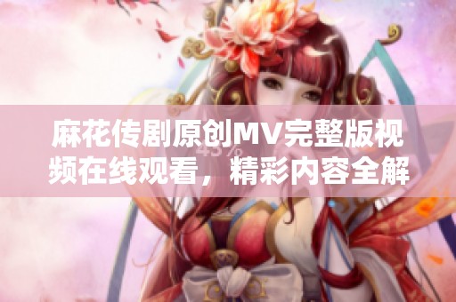 麻花传剧原创MV完整版视频在线观看，精彩内容全解析