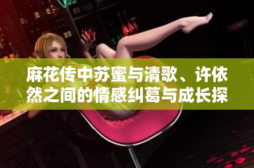 麻花传中苏蜜与清歌、许依然之间的情感纠葛与成长探讨