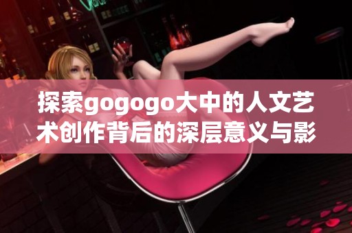 探索gogogo大中的人文艺术创作背后的深层意义与影响