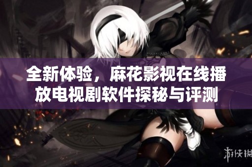 全新体验，麻花影视在线播放电视剧软件探秘与评测