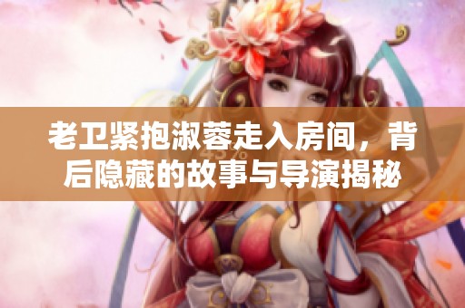 老卫紧抱淑蓉走入房间，背后隐藏的故事与导演揭秘