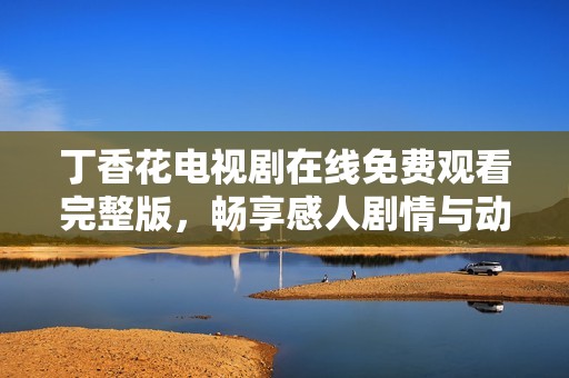 丁香花电视剧在线免费观看完整版，畅享感人剧情与动人瞬间