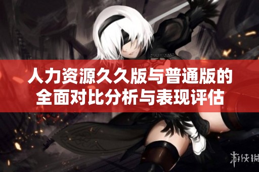 人力资源久久版与普通版的全面对比分析与表现评估