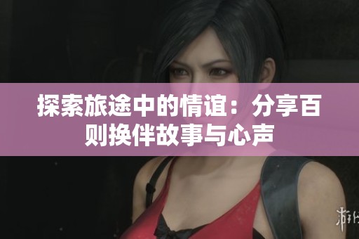 探索旅途中的情谊：分享百则换伴故事与心声