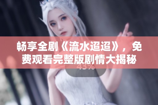 畅享全剧《流水迢迢》，免费观看完整版剧情大揭秘
