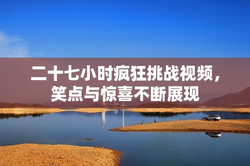 二十七小时疯狂挑战视频，笑点与惊喜不断展现