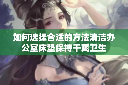 如何选择合适的方法清洁办公室床垫保持干爽卫生