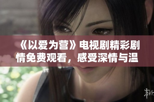 《以爱为营》电视剧精彩剧情免费观看，感受深情与温暖