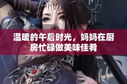 温暖的午后时光，妈妈在厨房忙碌做美味佳肴