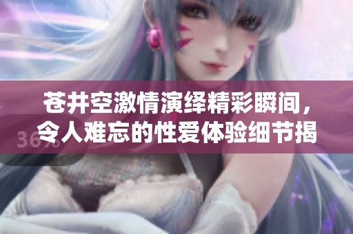 苍井空激情演绎精彩瞬间，令人难忘的性爱体验细节揭秘
