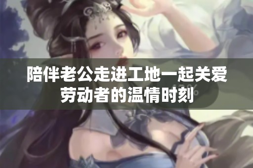 陪伴老公走进工地一起关爱劳动者的温情时刻