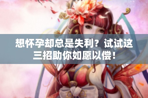 想怀孕却总是失利？试试这三招助你如愿以偿！