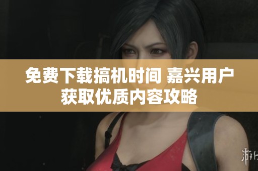 免费下载搞机时间 嘉兴用户获取优质内容攻略