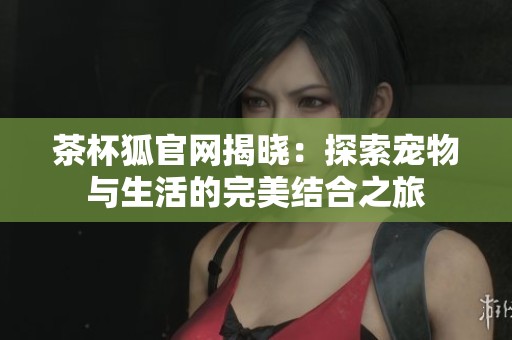 茶杯狐官网揭晓：探索宠物与生活的完美结合之旅