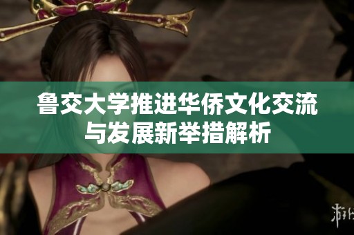 鲁交大学推进华侨文化交流与发展新举措解析