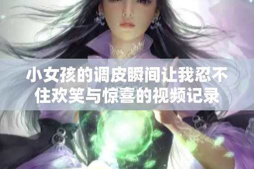 小女孩的调皮瞬间让我忍不住欢笑与惊喜的视频记录
