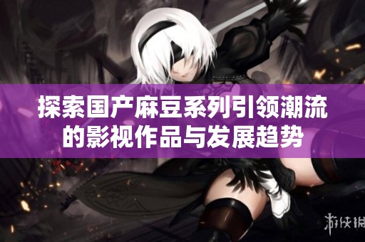 探索国产麻豆系列引领潮流的影视作品与发展趋势