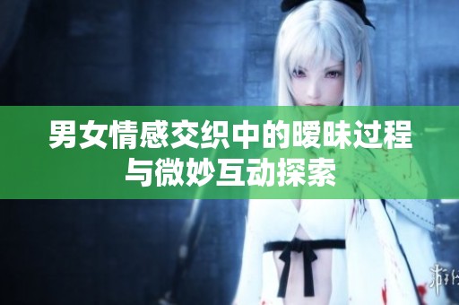 男女情感交织中的暧昧过程与微妙互动探索