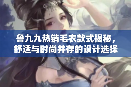 鲁九九热销毛衣款式揭秘，舒适与时尚并存的设计选择