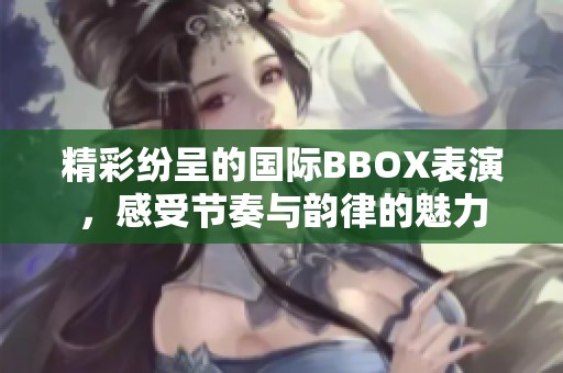 精彩纷呈的国际BBOX表演，感受节奏与韵律的魅力
