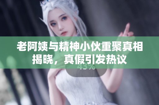 老阿姨与精神小伙重聚真相揭晓，真假引发热议