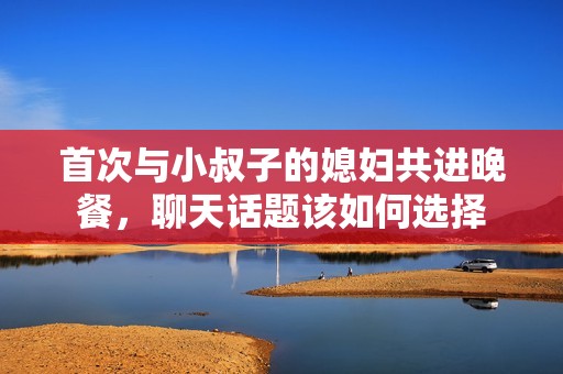 首次与小叔子的媳妇共进晚餐，聊天话题该如何选择