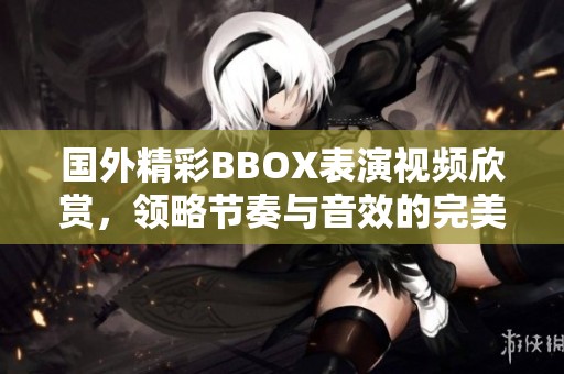国外精彩BBOX表演视频欣赏，领略节奏与音效的完美结合