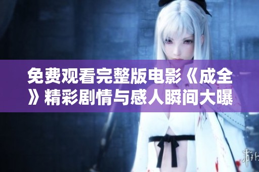 免费观看完整版电影《成全》精彩剧情与感人瞬间大曝光