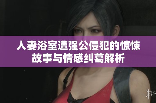 人妻浴室遭强公侵犯的惊悚故事与情感纠葛解析