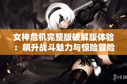 女神危机完整版破解版体验：飙升战斗魅力与惊险冒险