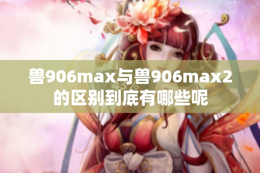 兽906max与兽906max2的区别到底有哪些呢